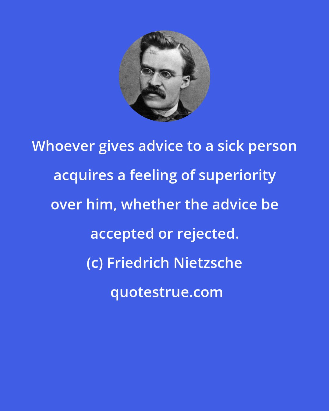 Friedrich Nietzsche: Whoever gives advice to a sick person acquires a feeling of superiority over him, whether the advice be accepted or rejected.