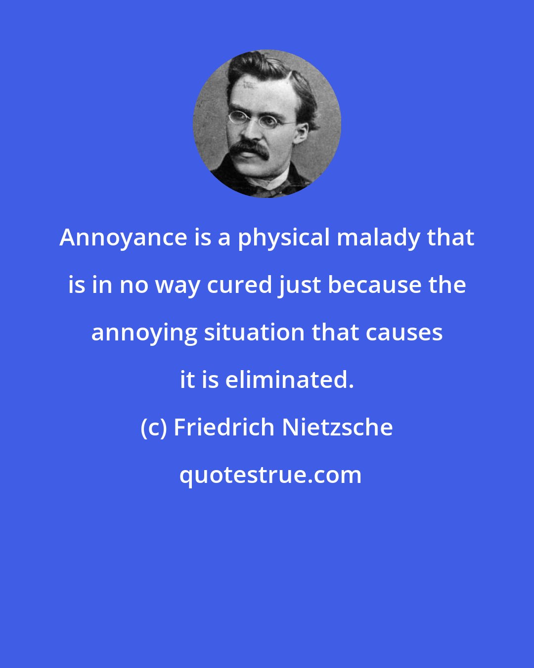 Friedrich Nietzsche: Annoyance is a physical malady that is in no way cured just because the annoying situation that causes it is eliminated.