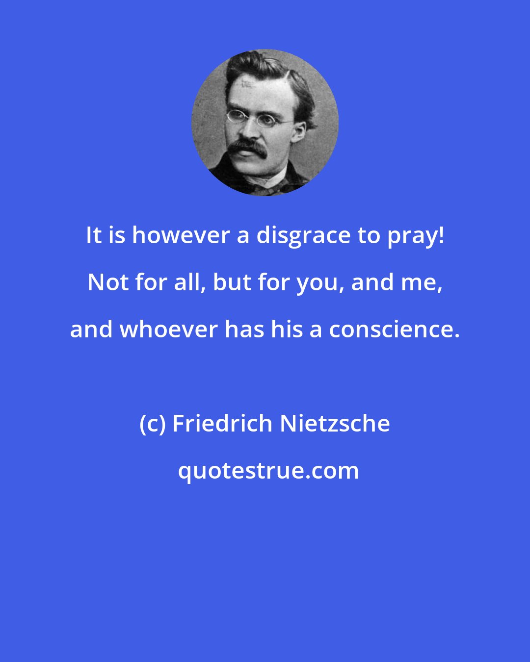 Friedrich Nietzsche: It is however a disgrace to pray! Not for all, but for you, and me, and whoever has his a conscience.
