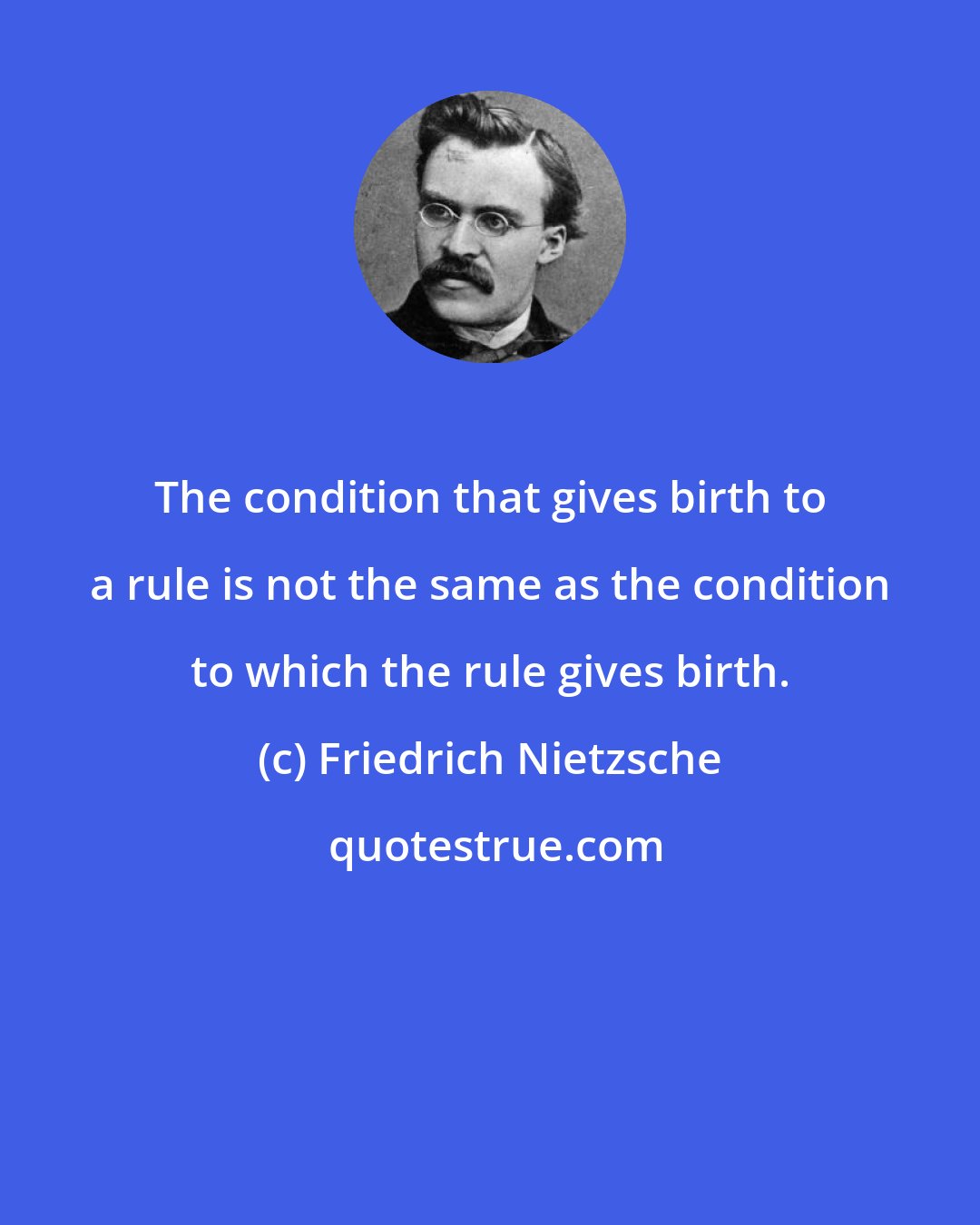 Friedrich Nietzsche: The condition that gives birth to a rule is not the same as the condition to which the rule gives birth.