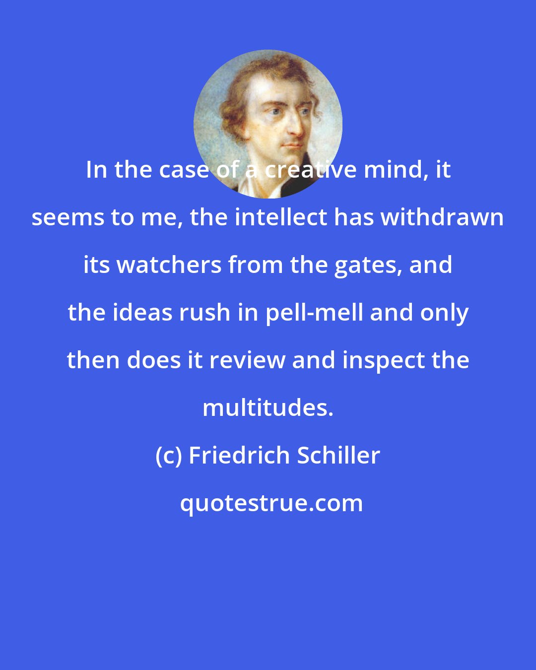 Friedrich Schiller: In the case of a creative mind, it seems to me, the intellect has withdrawn its watchers from the gates, and the ideas rush in pell-mell and only then does it review and inspect the multitudes.