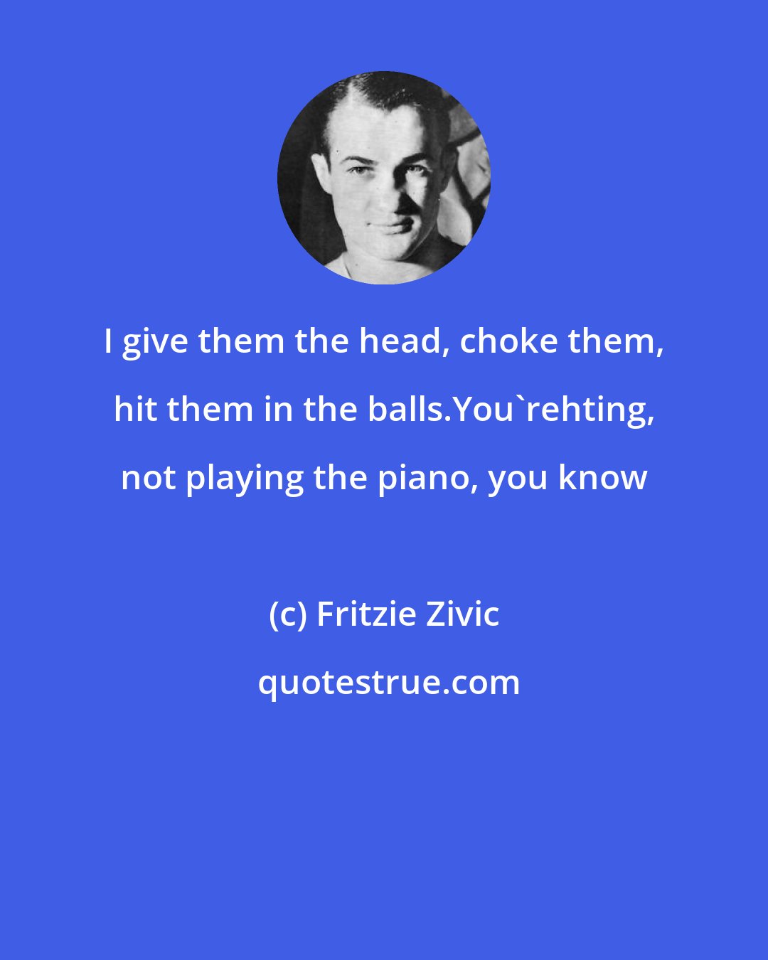 Fritzie Zivic: I give them the head, choke them, hit them in the balls.You'rehting, not playing the piano, you know
