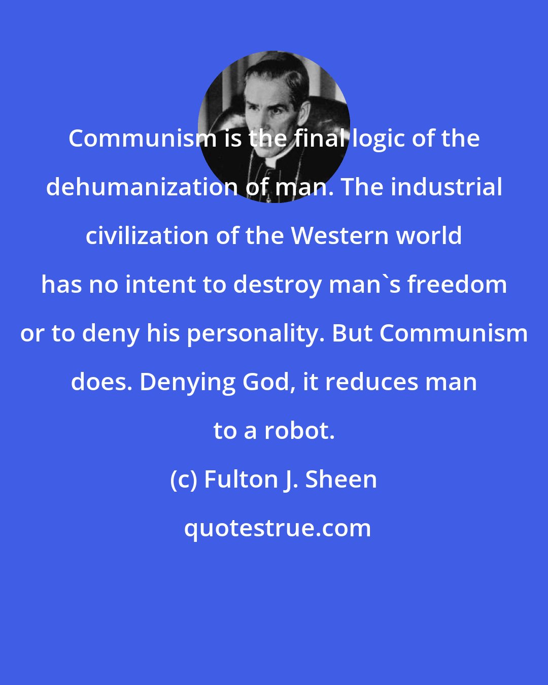 Fulton J. Sheen: Communism is the final logic of the dehumanization of man. The industrial civilization of the Western world has no intent to destroy man's freedom or to deny his personality. But Communism does. Denying God, it reduces man to a robot.