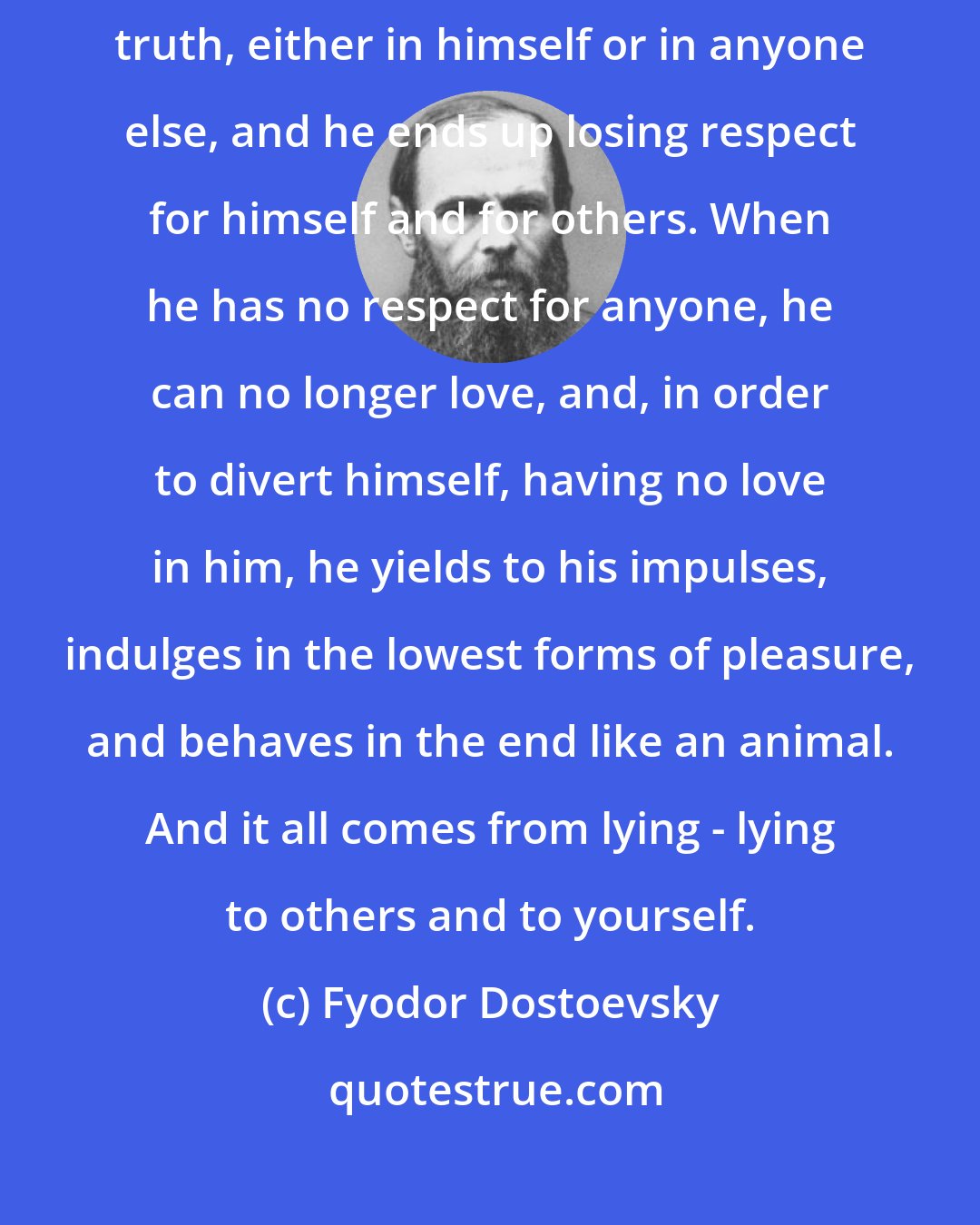 Fyodor Dostoevsky: A man who lies to himself, and believes his own lies becomes unable to recognize truth, either in himself or in anyone else, and he ends up losing respect for himself and for others. When he has no respect for anyone, he can no longer love, and, in order to divert himself, having no love in him, he yields to his impulses, indulges in the lowest forms of pleasure, and behaves in the end like an animal. And it all comes from lying - lying to others and to yourself.