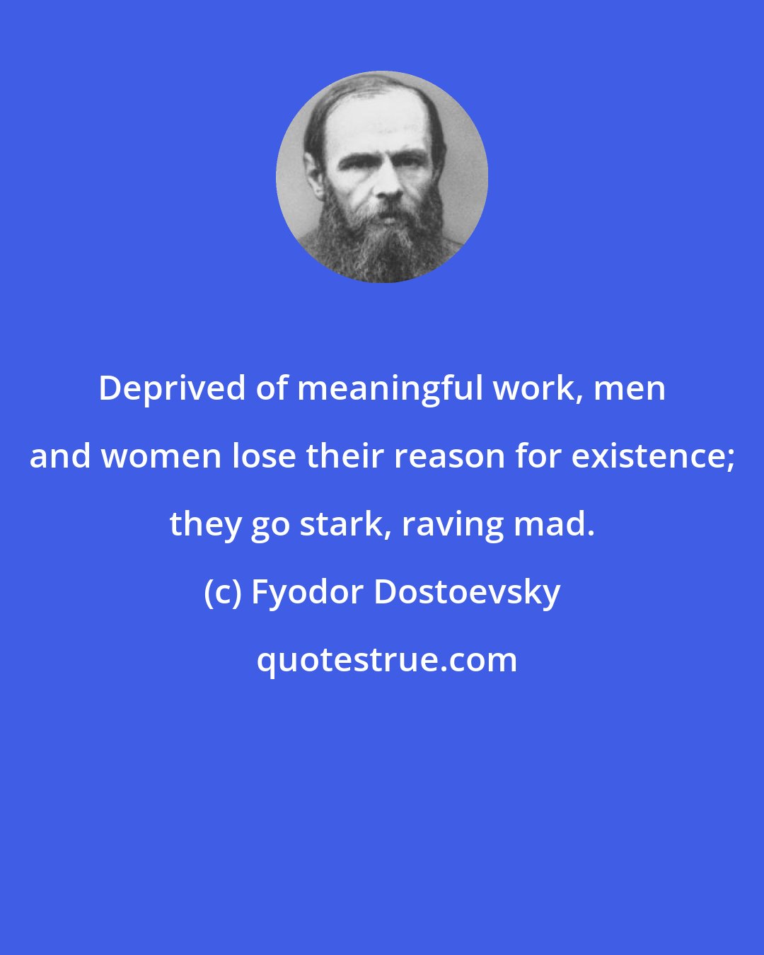 Fyodor Dostoevsky: Deprived of meaningful work, men and women lose their reason for existence; they go stark, raving mad.