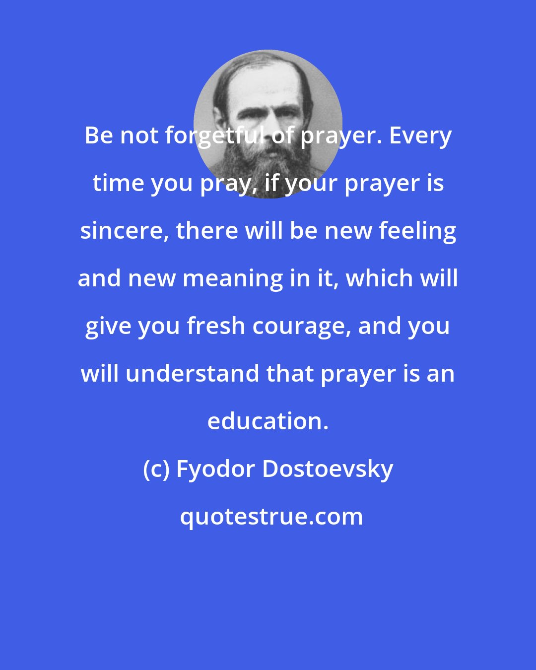 Fyodor Dostoevsky: Be not forgetful of prayer. Every time you pray, if your prayer is sincere, there will be new feeling and new meaning in it, which will give you fresh courage, and you will understand that prayer is an education.