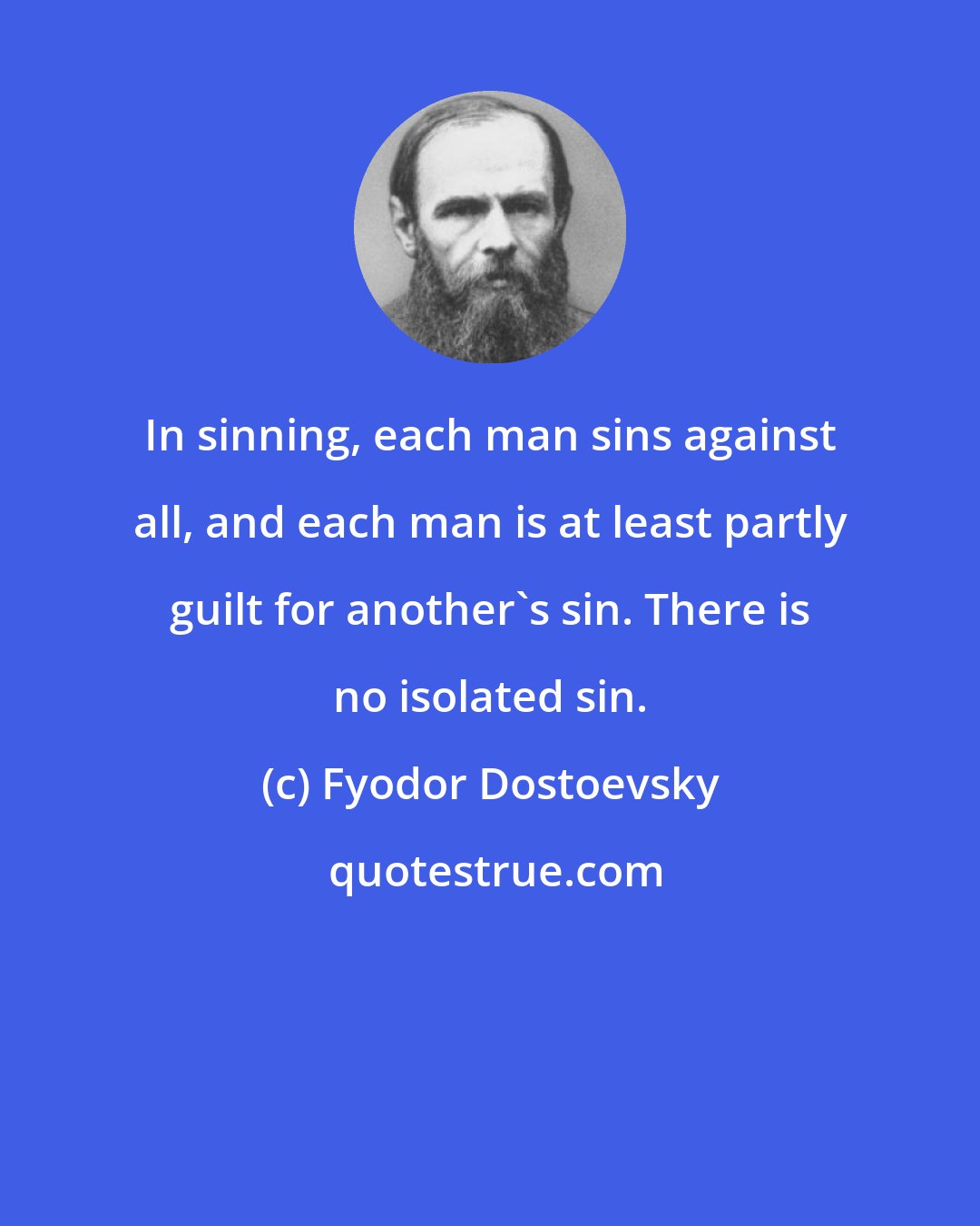 Fyodor Dostoevsky: In sinning, each man sins against all, and each man is at least partly guilt for another's sin. There is no isolated sin.