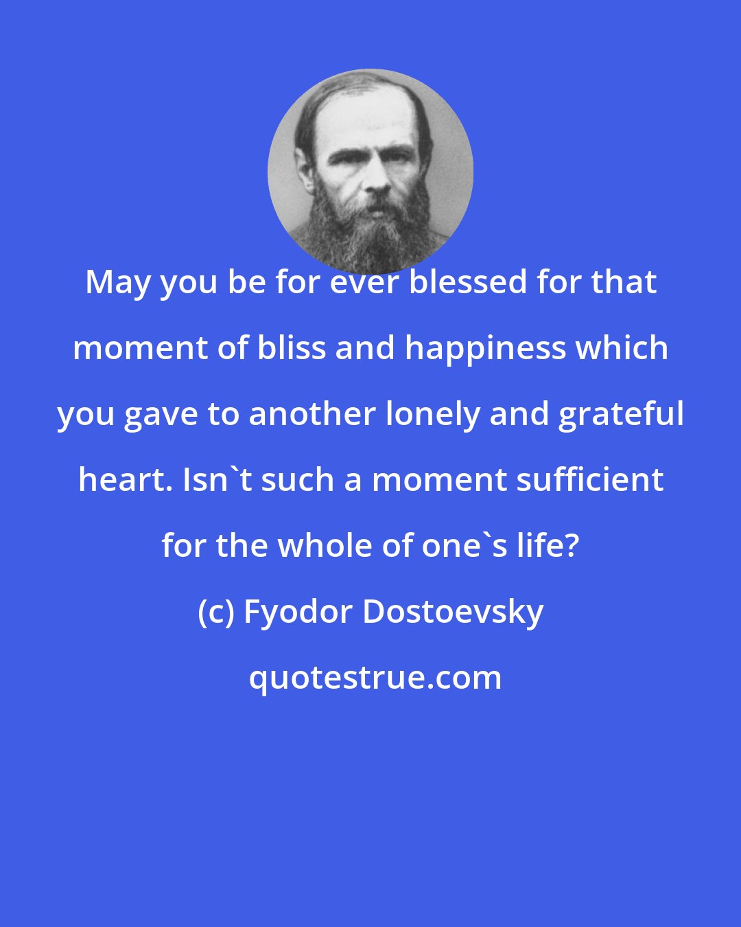 Fyodor Dostoevsky: May you be for ever blessed for that moment of bliss and happiness which you gave to another lonely and grateful heart. Isn't such a moment sufficient for the whole of one's life?
