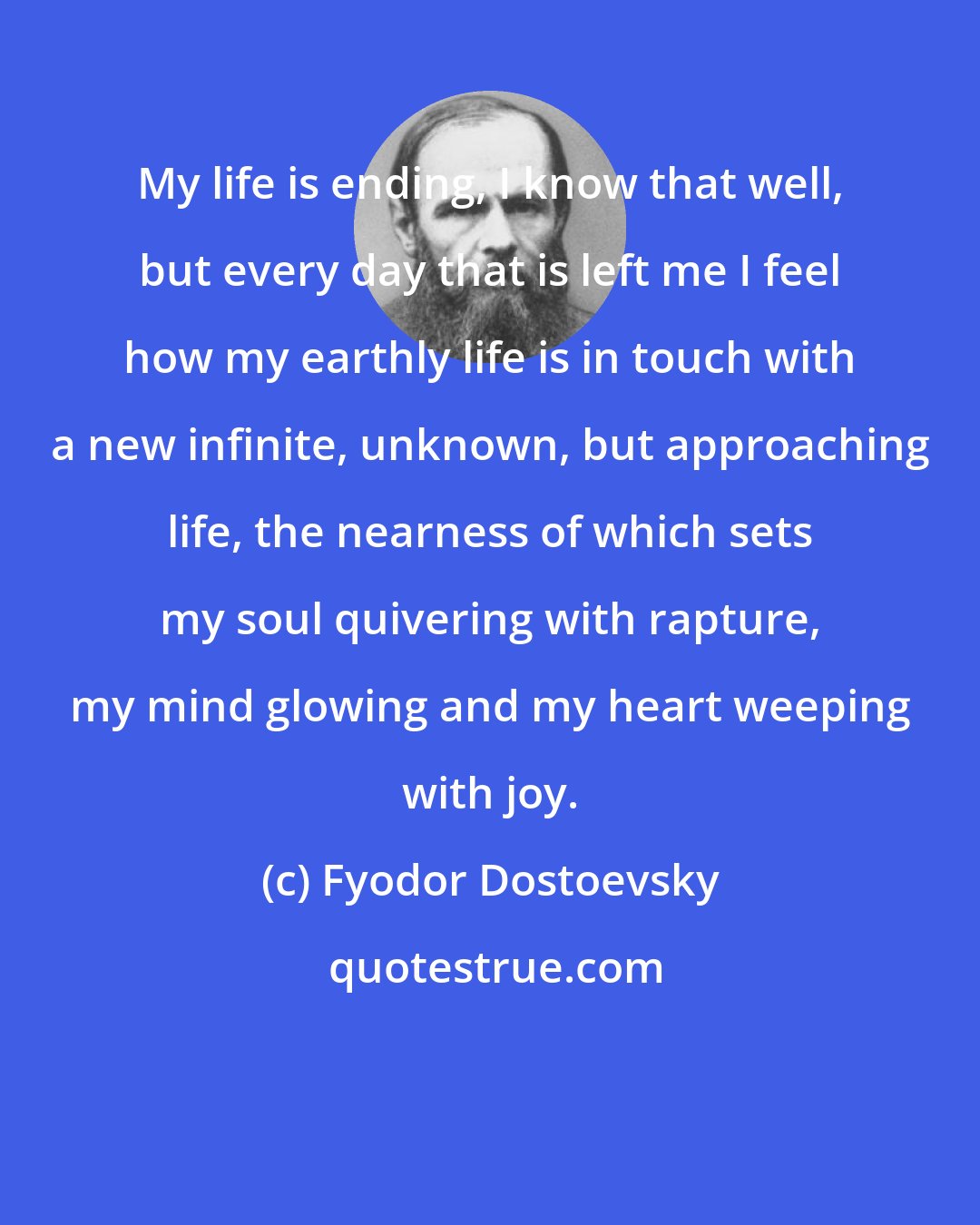 Fyodor Dostoevsky: My life is ending, I know that well, but every day that is left me I feel how my earthly life is in touch with a new infinite, unknown, but approaching life, the nearness of which sets my soul quivering with rapture, my mind glowing and my heart weeping with joy.