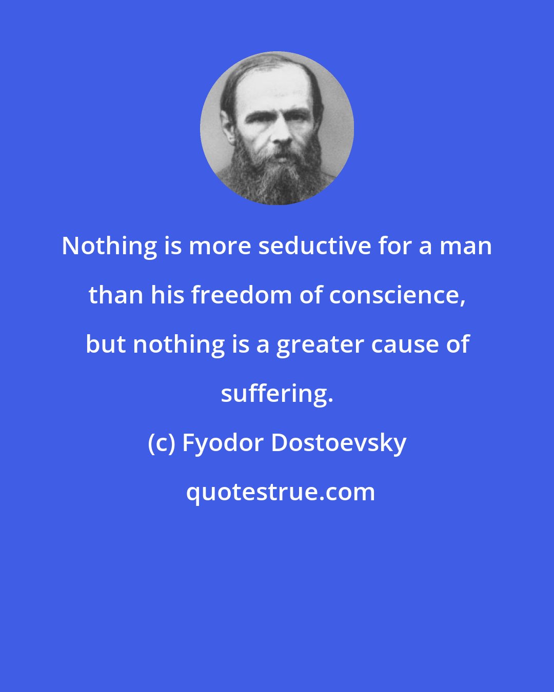 Fyodor Dostoevsky: Nothing is more seductive for a man than his freedom of conscience, but nothing is a greater cause of suffering.