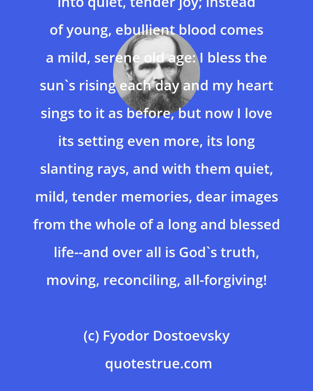 Fyodor Dostoevsky: But it is possible, it is possible: the old grief, by a great mystery of human life, gradually passes into quiet, tender joy; instead of young, ebullient blood comes a mild, serene old age: I bless the sun's rising each day and my heart sings to it as before, but now I love its setting even more, its long slanting rays, and with them quiet, mild, tender memories, dear images from the whole of a long and blessed life--and over all is God's truth, moving, reconciling, all-forgiving!