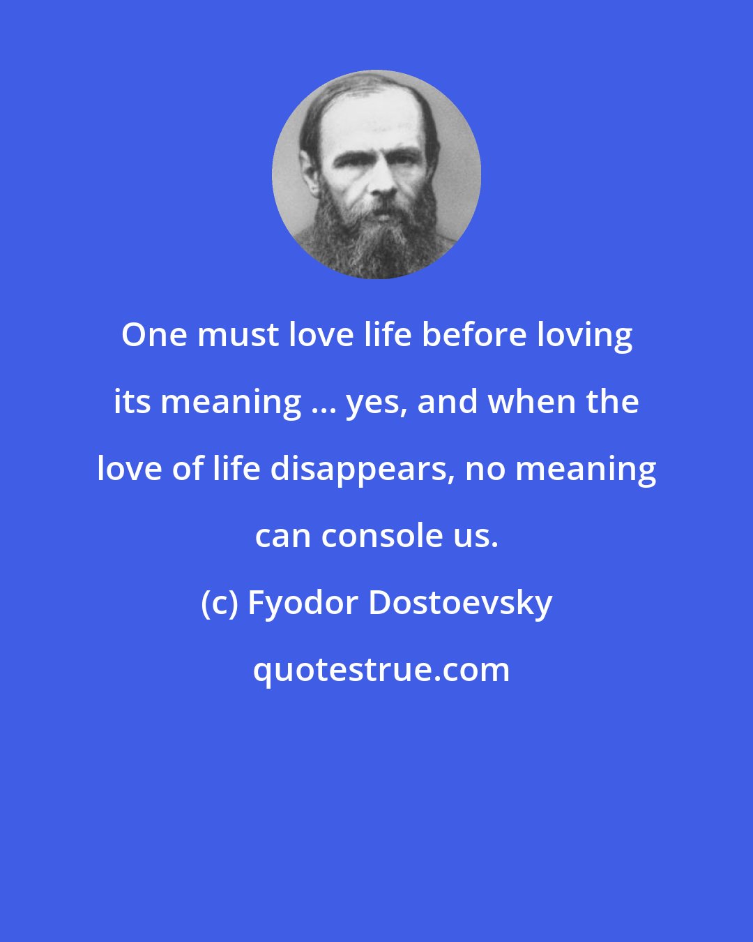 Fyodor Dostoevsky: One must love life before loving its meaning ... yes, and when the love of life disappears, no meaning can console us.