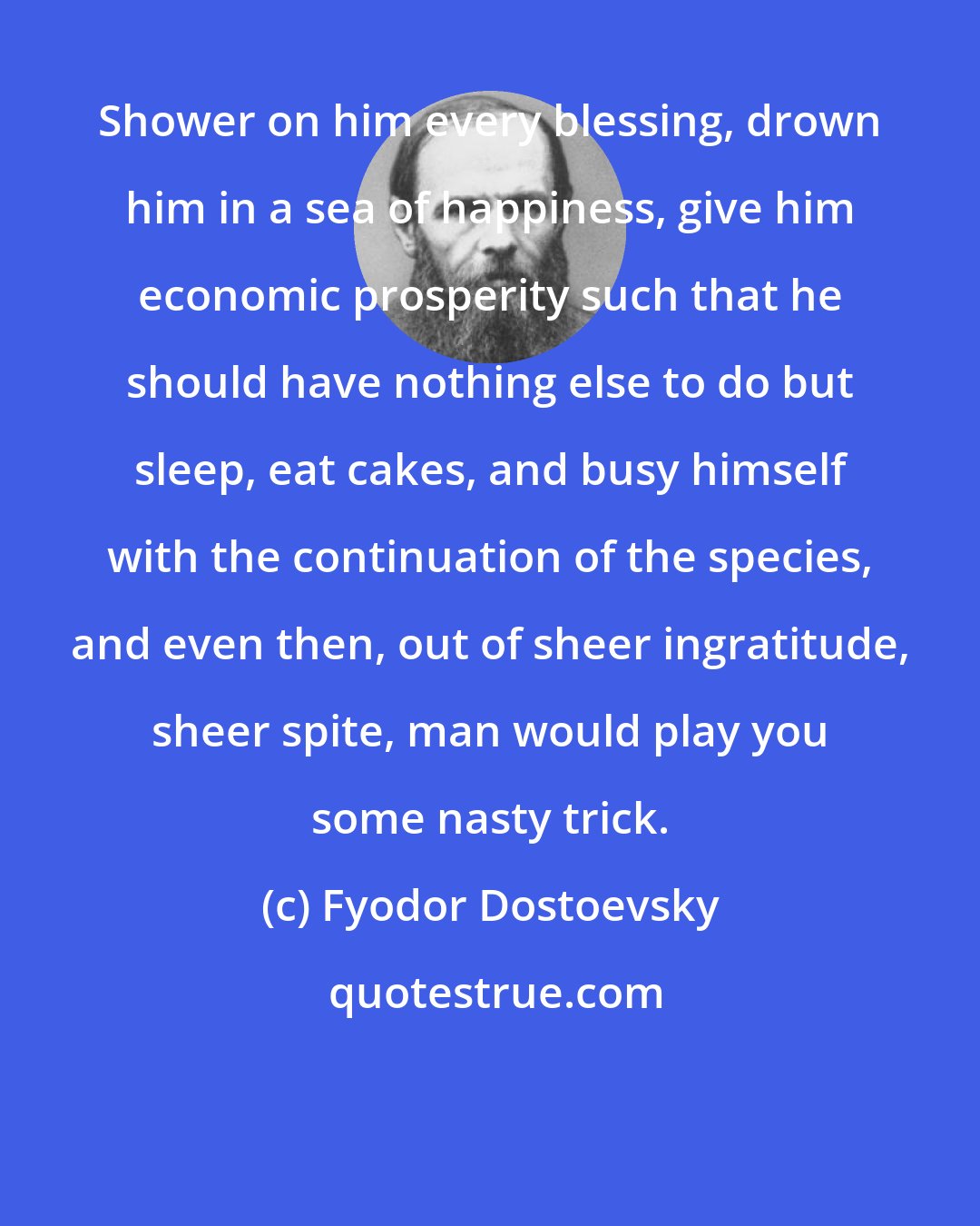 Fyodor Dostoevsky: Shower on him every blessing, drown him in a sea of happiness, give him economic prosperity such that he should have nothing else to do but sleep, eat cakes, and busy himself with the continuation of the species, and even then, out of sheer ingratitude, sheer spite, man would play you some nasty trick.