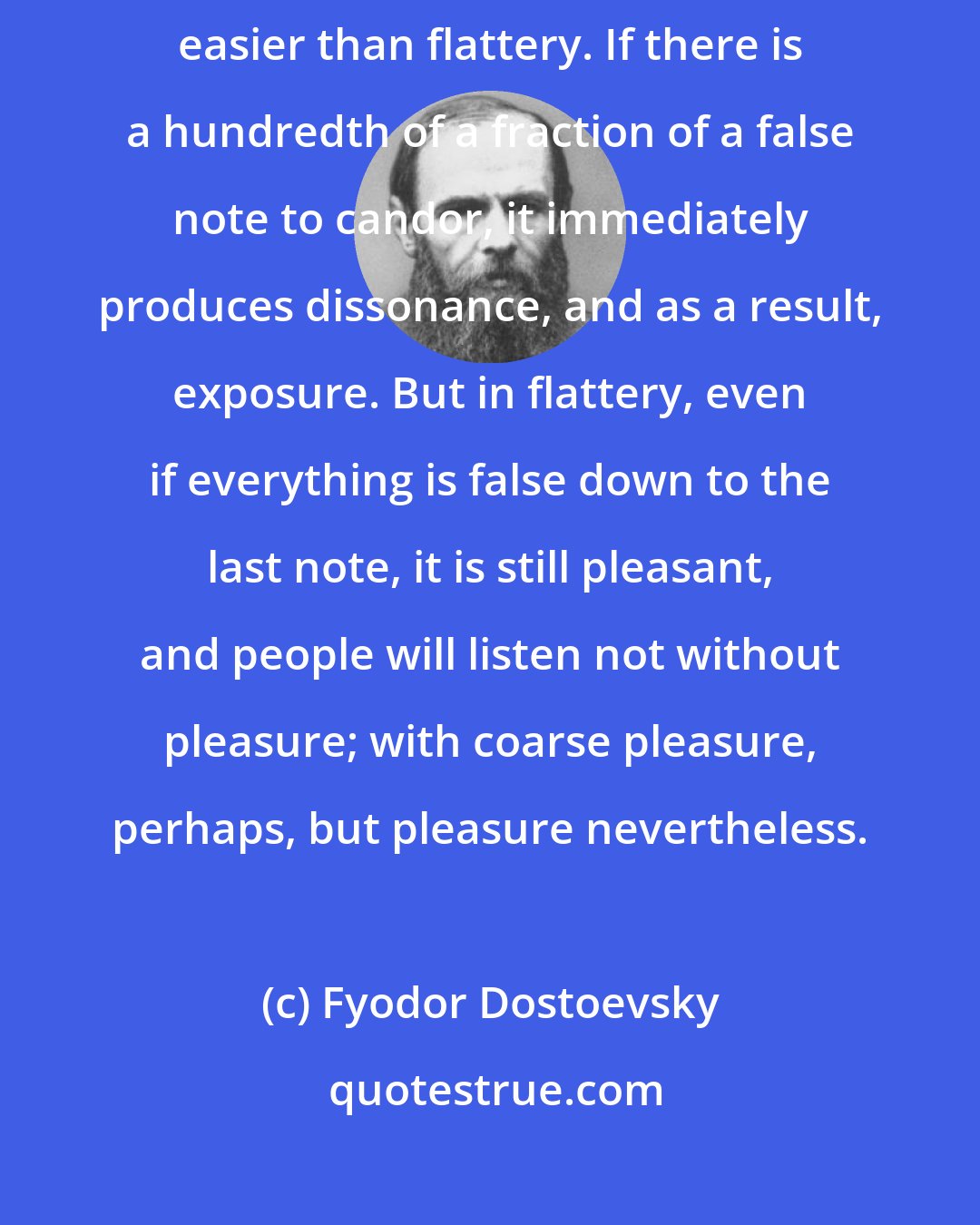 Fyodor Dostoevsky: There is nothing in the world more difficult than candor, and nothing easier than flattery. If there is a hundredth of a fraction of a false note to candor, it immediately produces dissonance, and as a result, exposure. But in flattery, even if everything is false down to the last note, it is still pleasant, and people will listen not without pleasure; with coarse pleasure, perhaps, but pleasure nevertheless.