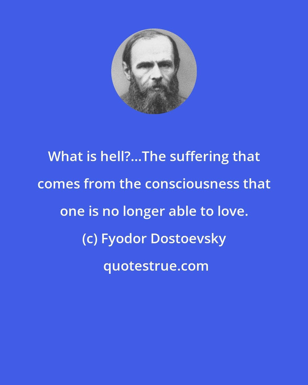 Fyodor Dostoevsky: What is hell?...The suffering that comes from the consciousness that one is no longer able to love.