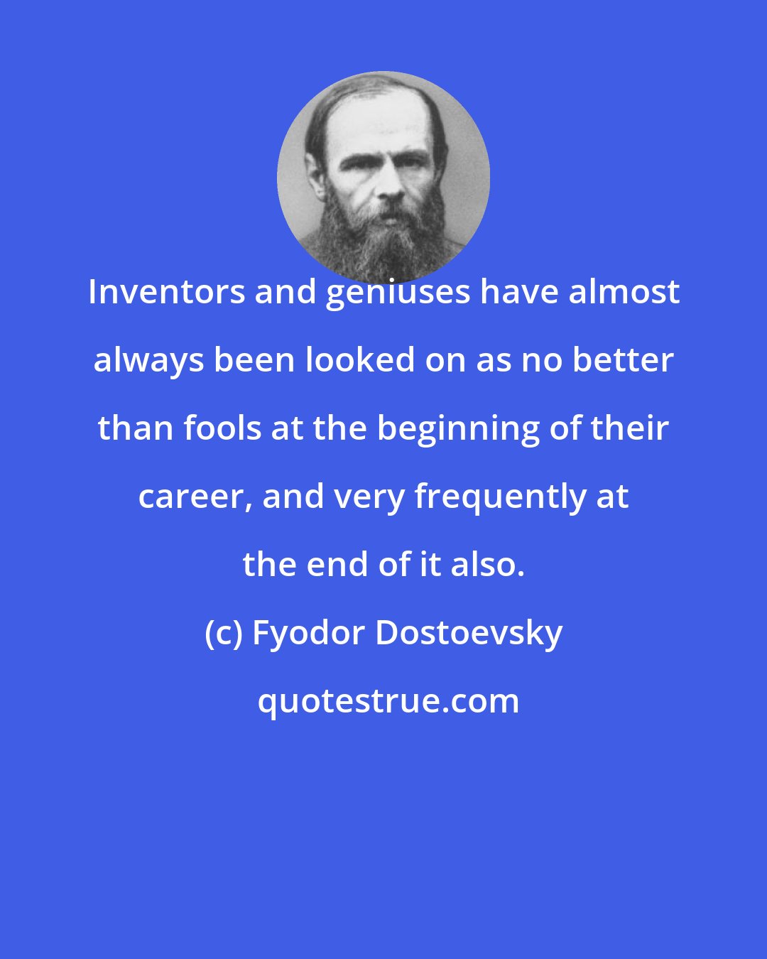 Fyodor Dostoevsky: Inventors and geniuses have almost always been looked on as no better than fools at the beginning of their career, and very frequently at the end of it also.