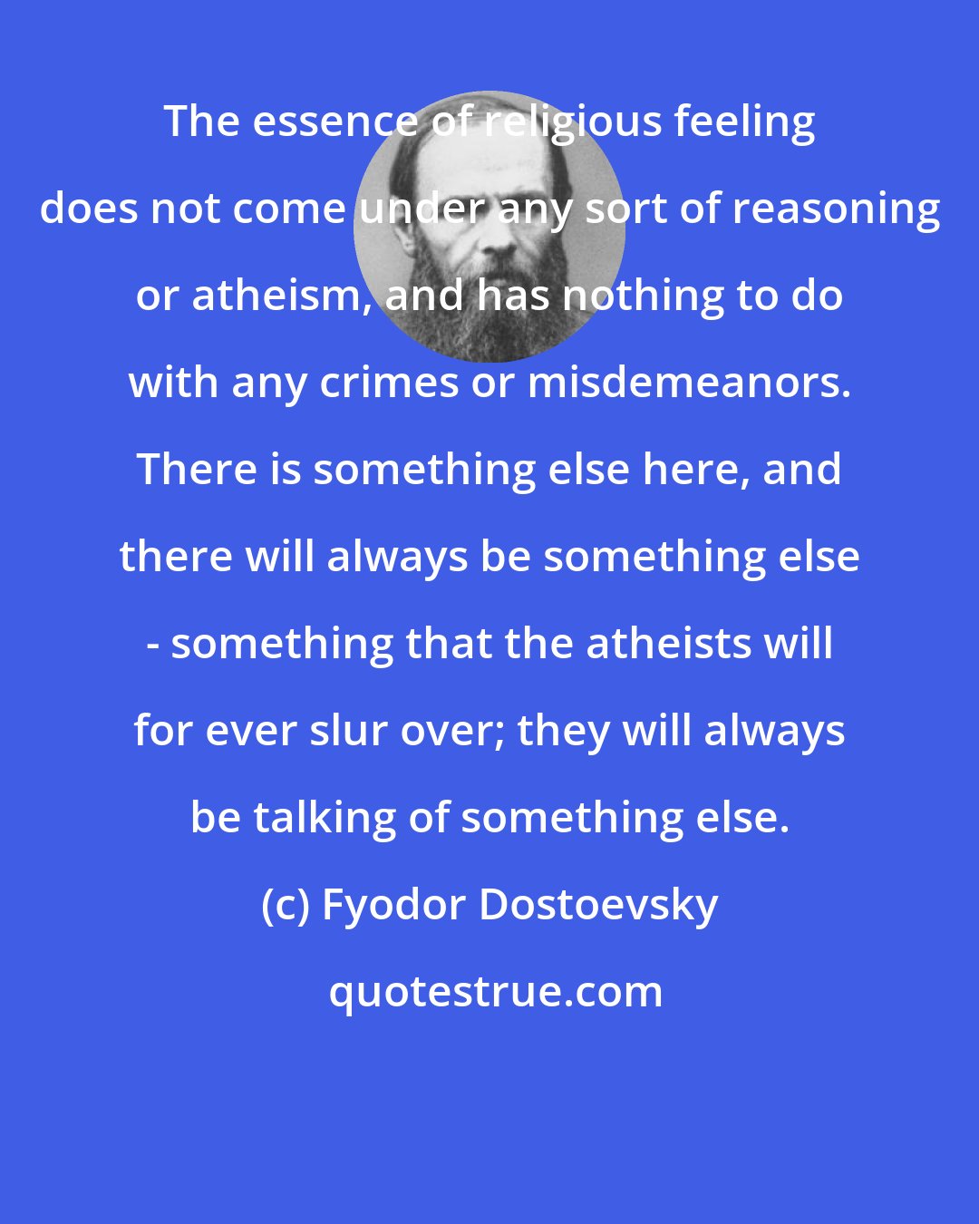 Fyodor Dostoevsky: The essence of religious feeling does not come under any sort of reasoning or atheism, and has nothing to do with any crimes or misdemeanors. There is something else here, and there will always be something else - something that the atheists will for ever slur over; they will always be talking of something else.
