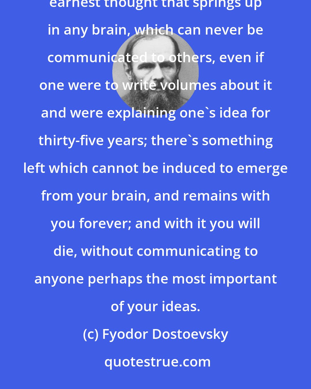 Fyodor Dostoevsky: There is something at the bottom of every new human thought, every thought of genius, or even every earnest thought that springs up in any brain, which can never be communicated to others, even if one were to write volumes about it and were explaining one's idea for thirty-five years; there's something left which cannot be induced to emerge from your brain, and remains with you forever; and with it you will die, without communicating to anyone perhaps the most important of your ideas.