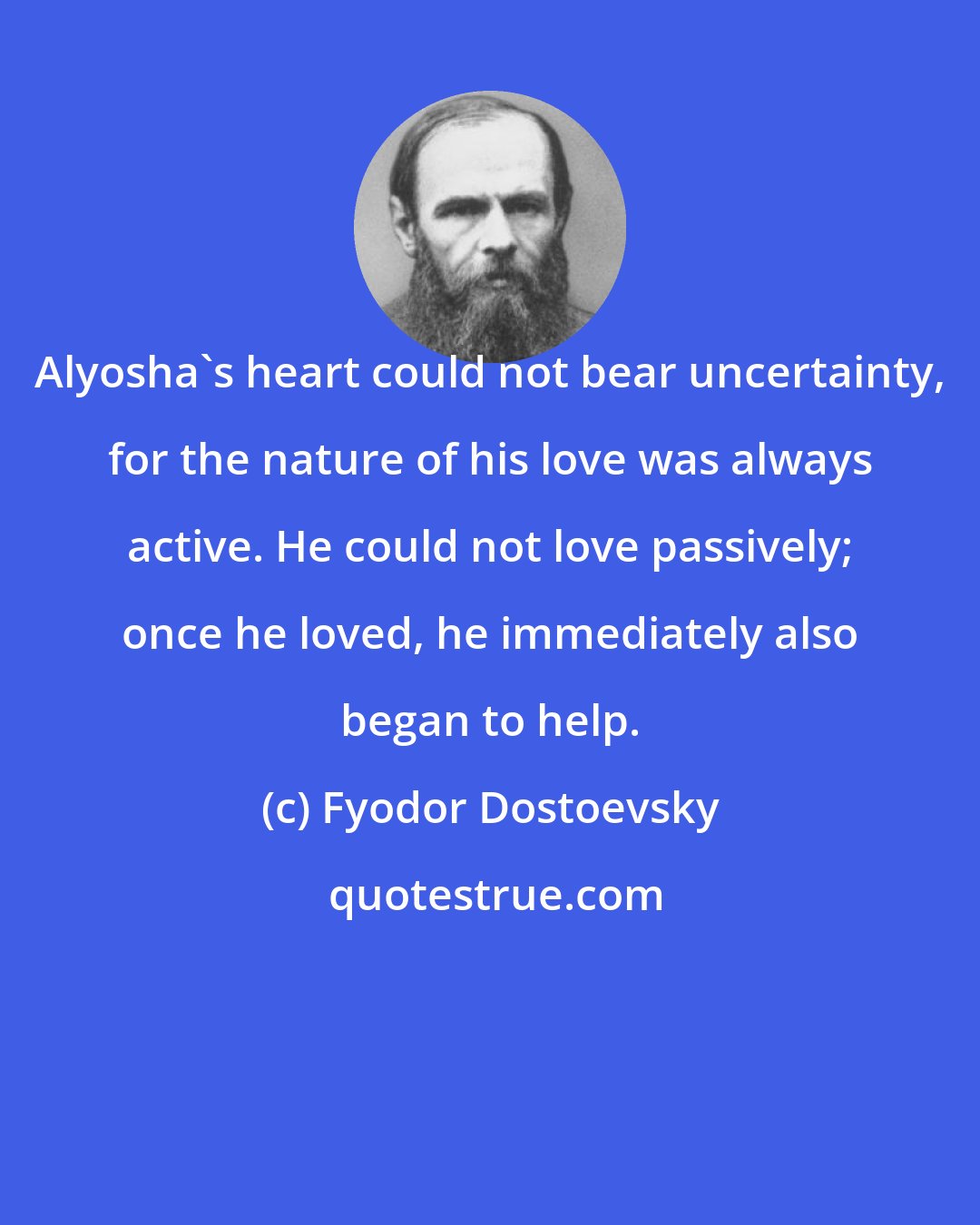 Fyodor Dostoevsky: Alyosha's heart could not bear uncertainty, for the nature of his love was always active. He could not love passively; once he loved, he immediately also began to help.