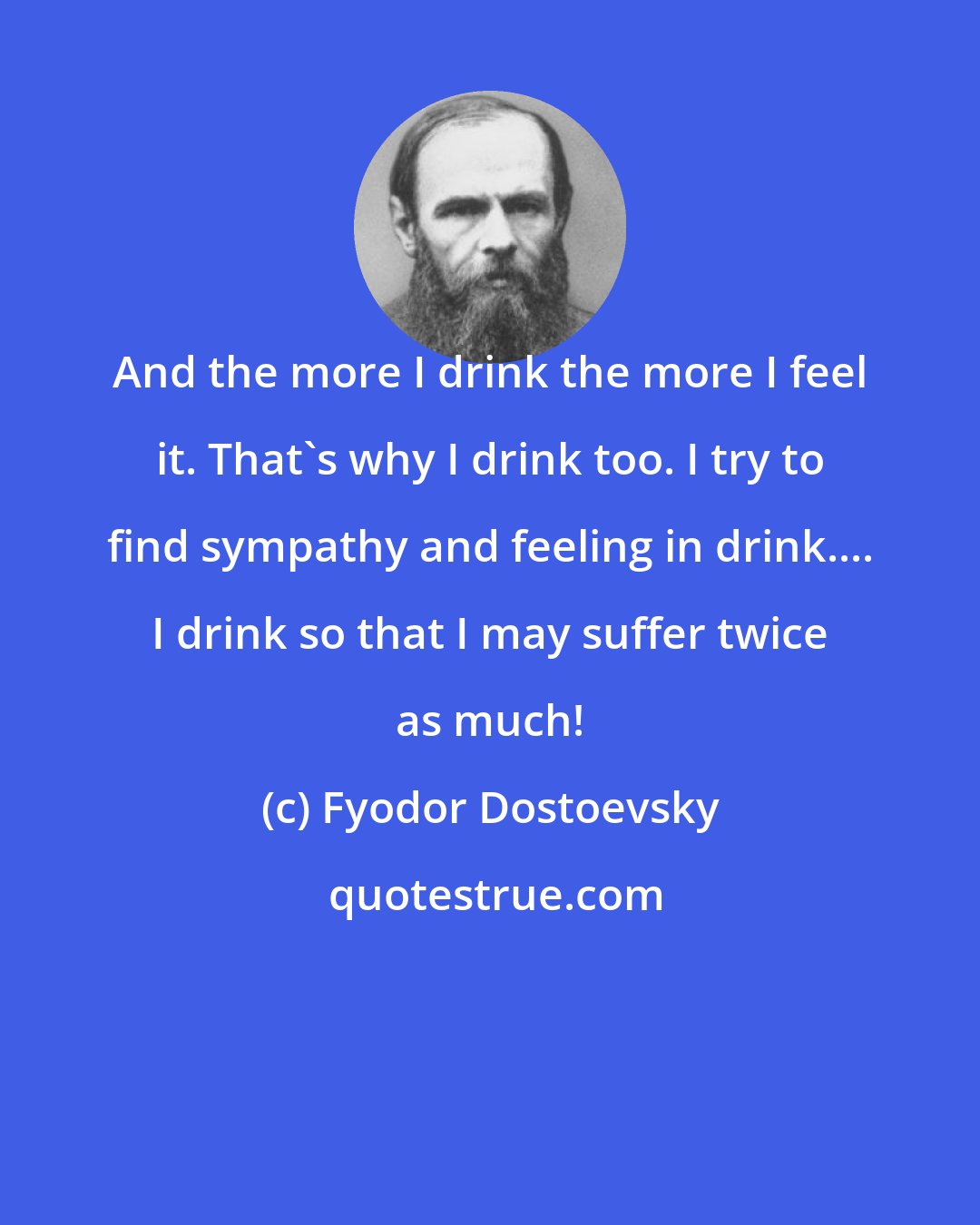 Fyodor Dostoevsky: And the more I drink the more I feel it. That's why I drink too. I try to find sympathy and feeling in drink.... I drink so that I may suffer twice as much!