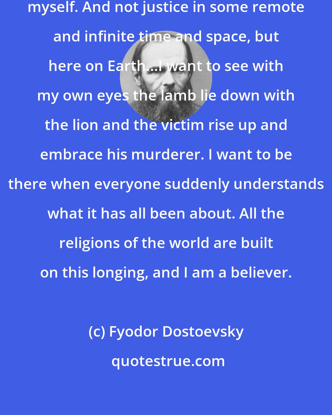 Fyodor Dostoevsky: I must have justice, or I will destroy myself. And not justice in some remote and infinite time and space, but here on Earth...I want to see with my own eyes the lamb lie down with the lion and the victim rise up and embrace his murderer. I want to be there when everyone suddenly understands what it has all been about. All the religions of the world are built on this longing, and I am a believer.