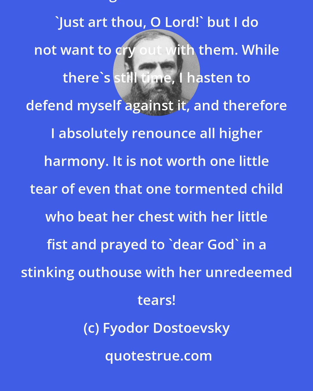 Fyodor Dostoevsky: I myself will perhaps cry out with all the rest, looking at the mother embracing her child's tormentor: 'Just art thou, O Lord!' but I do not want to cry out with them. While there's still time, I hasten to defend myself against it, and therefore I absolutely renounce all higher harmony. It is not worth one little tear of even that one tormented child who beat her chest with her little fist and prayed to 'dear God' in a stinking outhouse with her unredeemed tears!