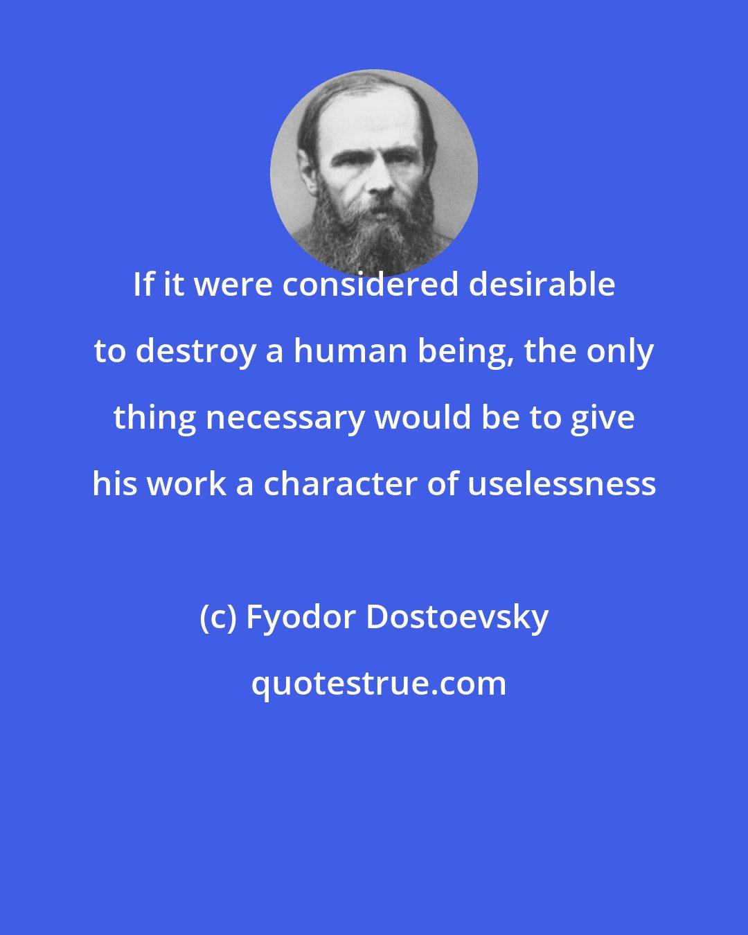 Fyodor Dostoevsky: If it were considered desirable to destroy a human being, the only thing necessary would be to give his work a character of uselessness
