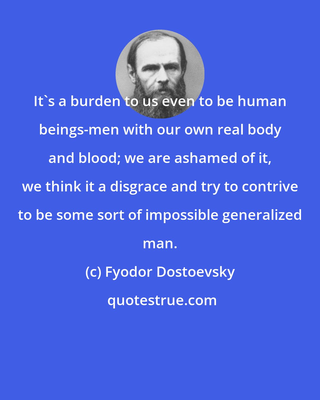 Fyodor Dostoevsky: It's a burden to us even to be human beings-men with our own real body and blood; we are ashamed of it, we think it a disgrace and try to contrive to be some sort of impossible generalized man.