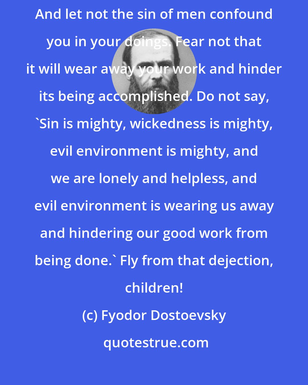 Fyodor Dostoevsky: Pray to God for gladness. Be glad as children, as the birds of heaven. And let not the sin of men confound you in your doings. Fear not that it will wear away your work and hinder its being accomplished. Do not say, 'Sin is mighty, wickedness is mighty, evil environment is mighty, and we are lonely and helpless, and evil environment is wearing us away and hindering our good work from being done.' Fly from that dejection, children!