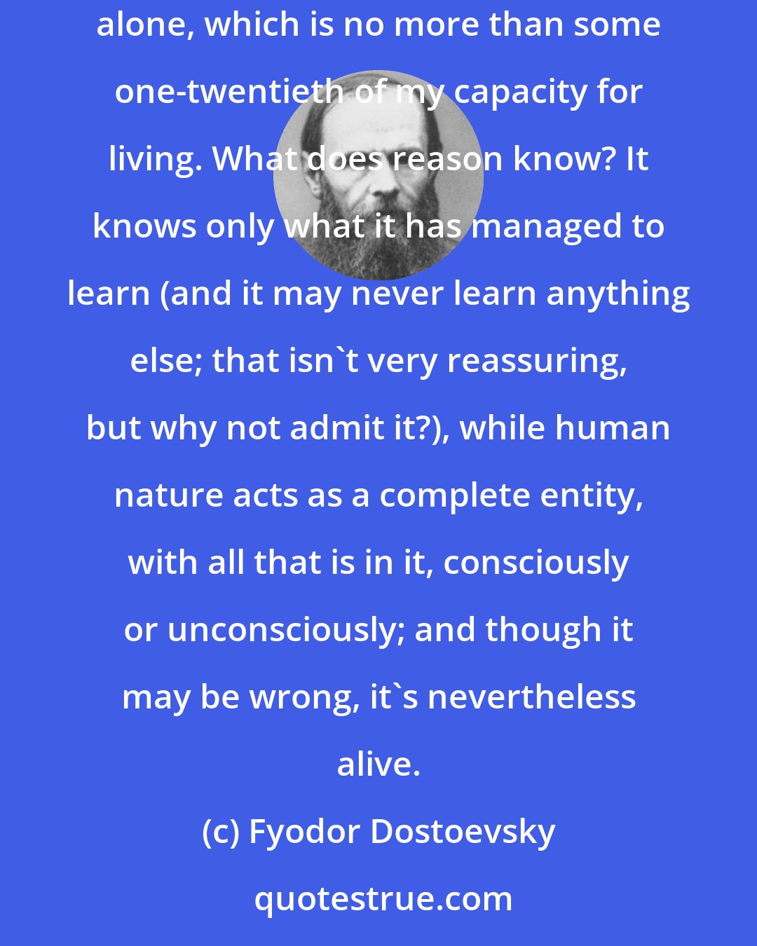 Fyodor Dostoevsky: After all, I quite naturally want to live in order to fulfill my whole capacity for living, and not in order to fulfill my reasoning capacity alone, which is no more than some one-twentieth of my capacity for living. What does reason know? It knows only what it has managed to learn (and it may never learn anything else; that isn't very reassuring, but why not admit it?), while human nature acts as a complete entity, with all that is in it, consciously or unconsciously; and though it may be wrong, it's nevertheless alive.