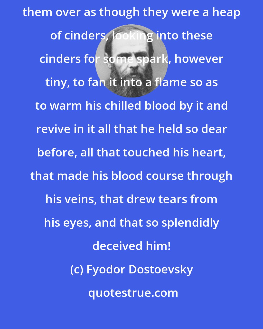 Fyodor Dostoevsky: And in vain does the dreamer rummage about in his old dreams, raking them over as though they were a heap of cinders, looking into these cinders for some spark, however tiny, to fan it into a flame so as to warm his chilled blood by it and revive in it all that he held so dear before, all that touched his heart, that made his blood course through his veins, that drew tears from his eyes, and that so splendidly deceived him!