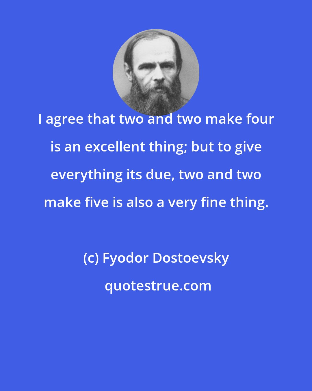 Fyodor Dostoevsky: I agree that two and two make four is an excellent thing; but to give everything its due, two and two make five is also a very fine thing.