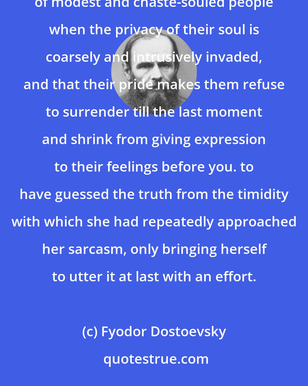 Fyodor Dostoevsky: I did not understand that she was hiding her feelings under irony, that this is usually the last refuge of modest and chaste-souled people when the privacy of their soul is coarsely and intrusively invaded, and that their pride makes them refuse to surrender till the last moment and shrink from giving expression to their feelings before you. to have guessed the truth from the timidity with which she had repeatedly approached her sarcasm, only bringing herself to utter it at last with an effort.