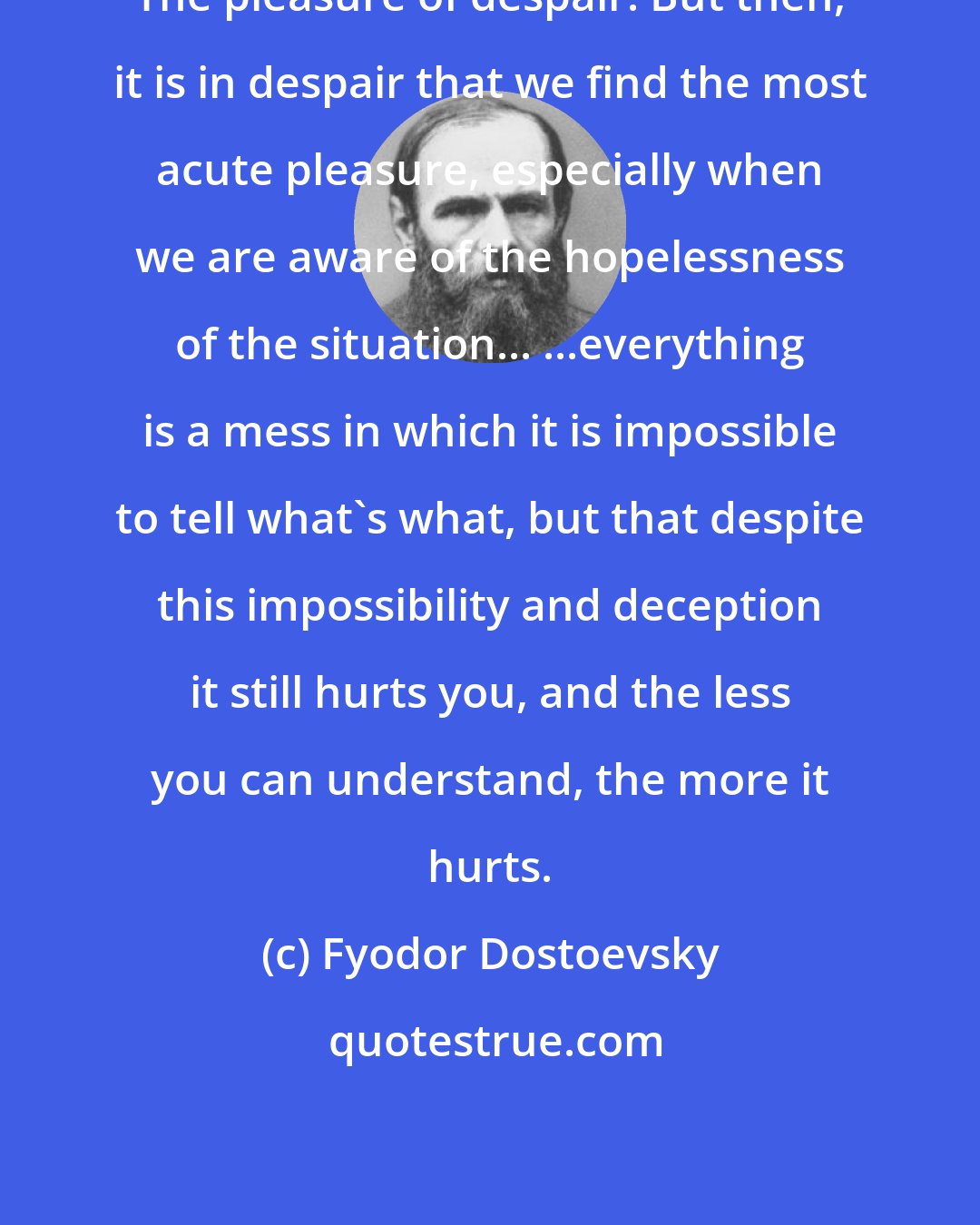 Fyodor Dostoevsky: The pleasure of despair. But then, it is in despair that we find the most acute pleasure, especially when we are aware of the hopelessness of the situation... ...everything is a mess in which it is impossible to tell what's what, but that despite this impossibility and deception it still hurts you, and the less you can understand, the more it hurts.