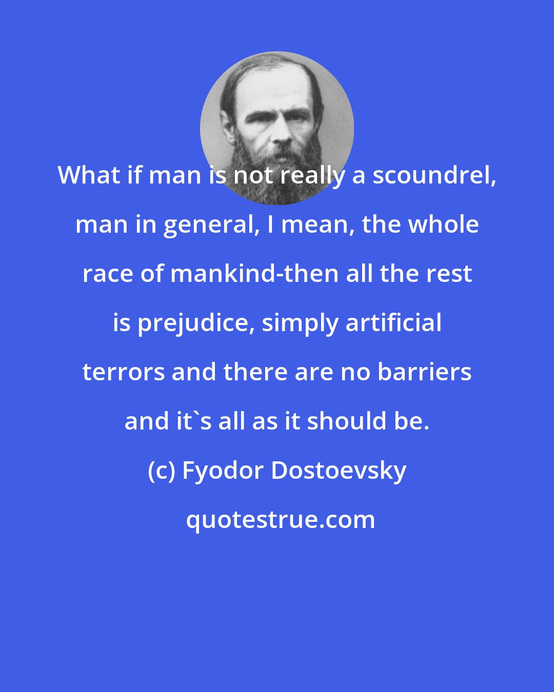 Fyodor Dostoevsky: What if man is not really a scoundrel, man in general, I mean, the whole race of mankind-then all the rest is prejudice, simply artificial terrors and there are no barriers and it's all as it should be.