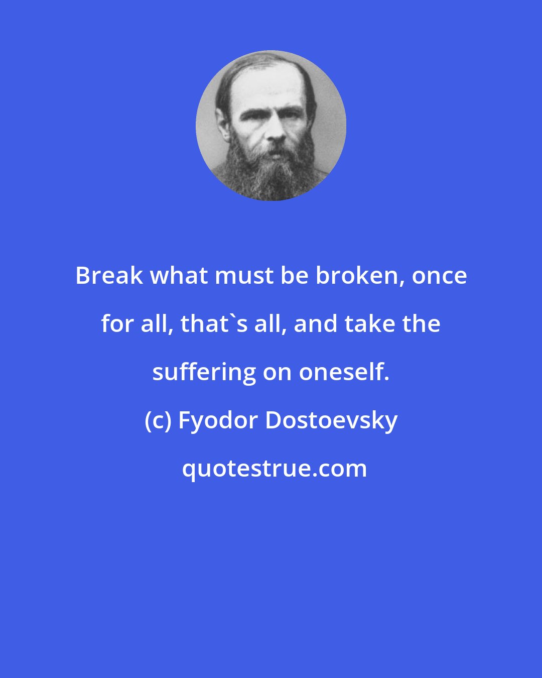 Fyodor Dostoevsky: Break what must be broken, once for all, that's all, and take the suffering on oneself.