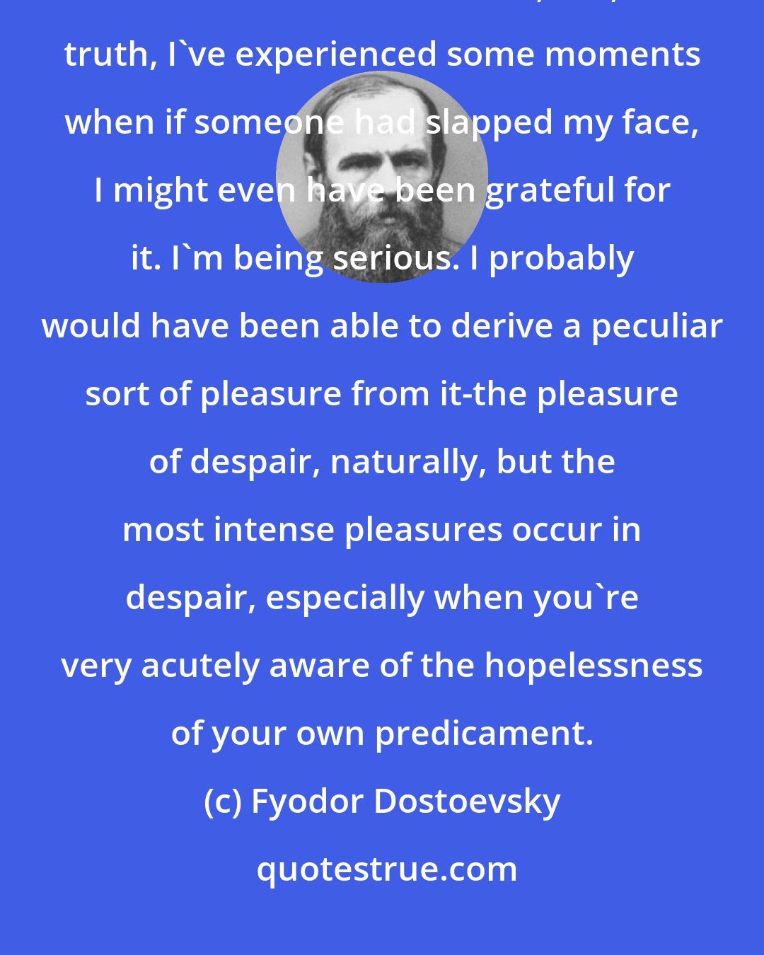 Fyodor Dostoevsky: For example, I'm terribly proud. I'm as mistrustful and as sensitive as a hunchback or a dwarf; but, in truth, I've experienced some moments when if someone had slapped my face, I might even have been grateful for it. I'm being serious. I probably would have been able to derive a peculiar sort of pleasure from it-the pleasure of despair, naturally, but the most intense pleasures occur in despair, especially when you're very acutely aware of the hopelessness of your own predicament.