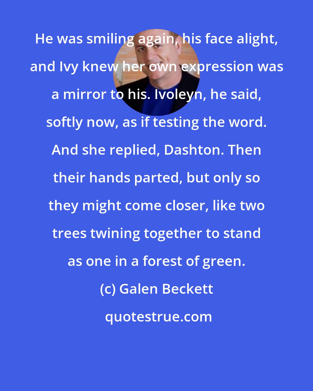 Galen Beckett: He was smiling again, his face alight, and Ivy knew her own expression was a mirror to his. Ivoleyn, he said, softly now, as if testing the word. And she replied, Dashton. Then their hands parted, but only so they might come closer, like two trees twining together to stand as one in a forest of green.