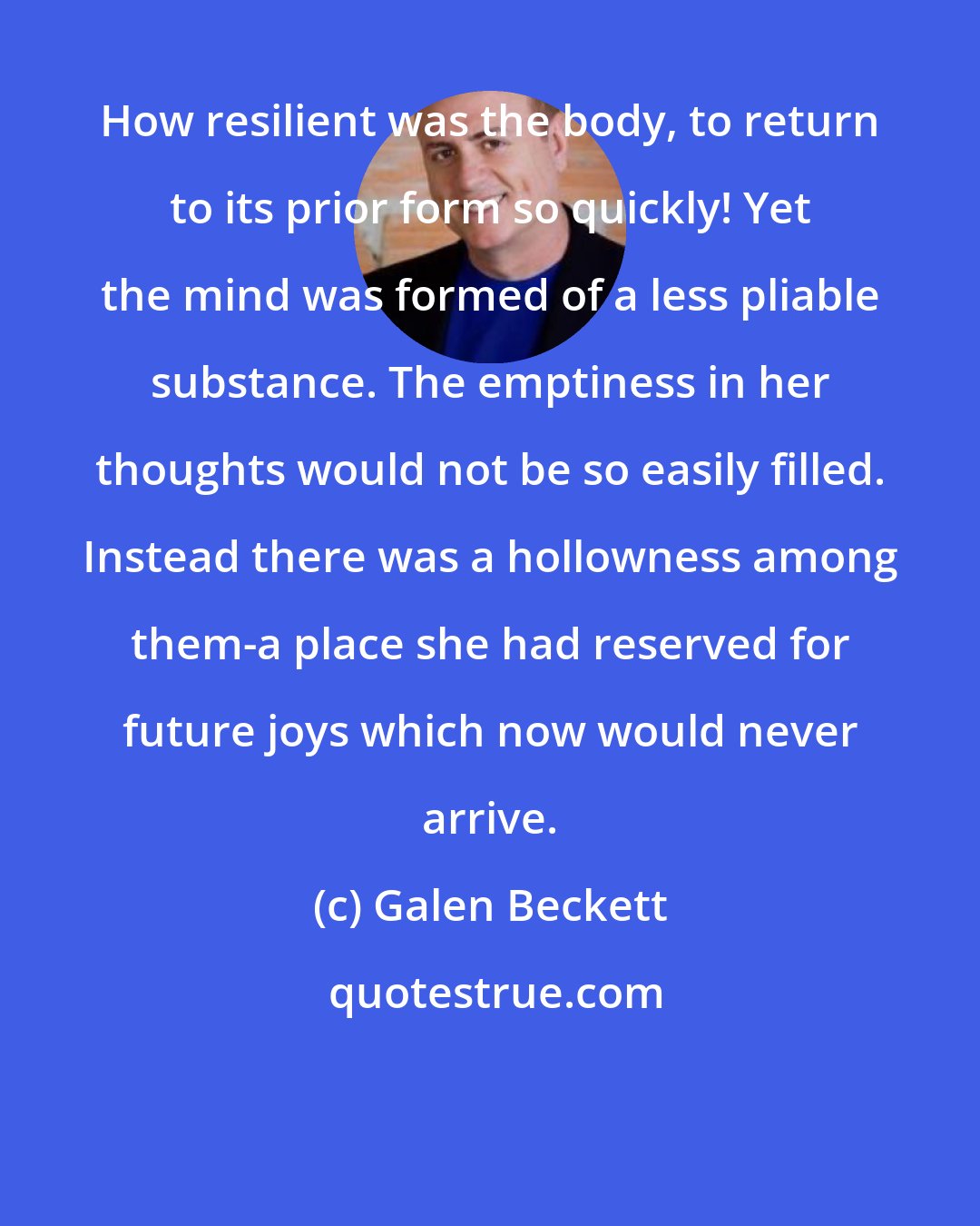 Galen Beckett: How resilient was the body, to return to its prior form so quickly! Yet the mind was formed of a less pliable substance. The emptiness in her thoughts would not be so easily filled. Instead there was a hollowness among them-a place she had reserved for future joys which now would never arrive.