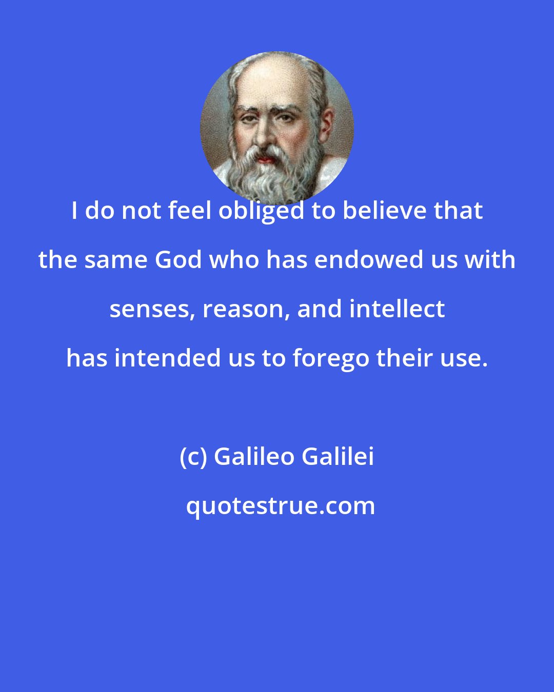 Galileo Galilei: I do not feel obliged to believe that the same God who has endowed us with senses, reason, and intellect has intended us to forego their use.