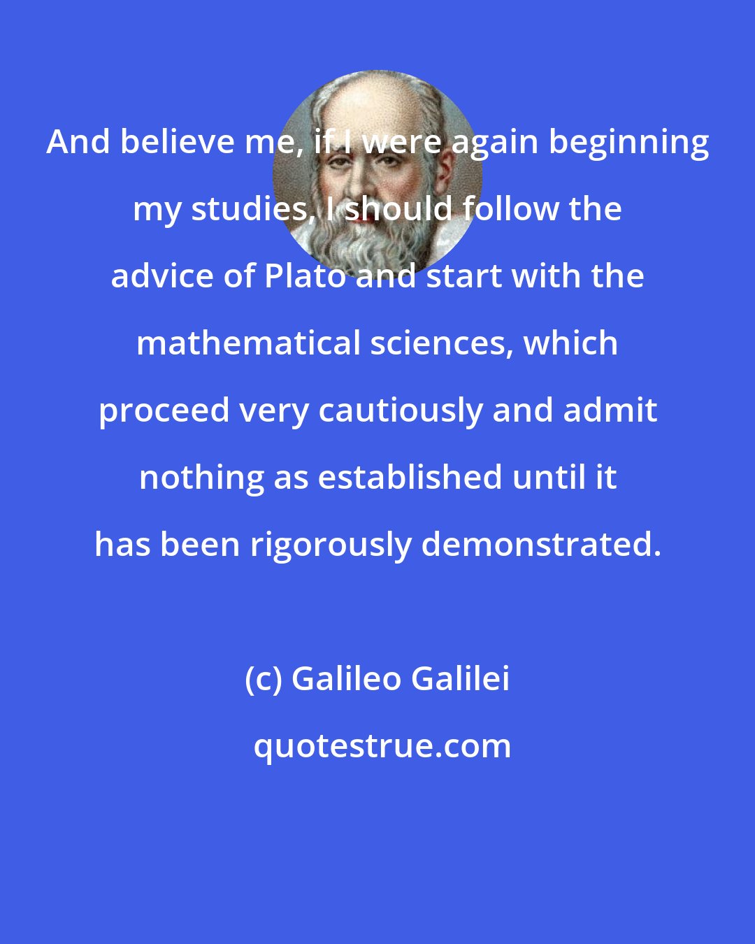 Galileo Galilei: And believe me, if I were again beginning my studies, I should follow the advice of Plato and start with the mathematical sciences, which proceed very cautiously and admit nothing as established until it has been rigorously demonstrated.