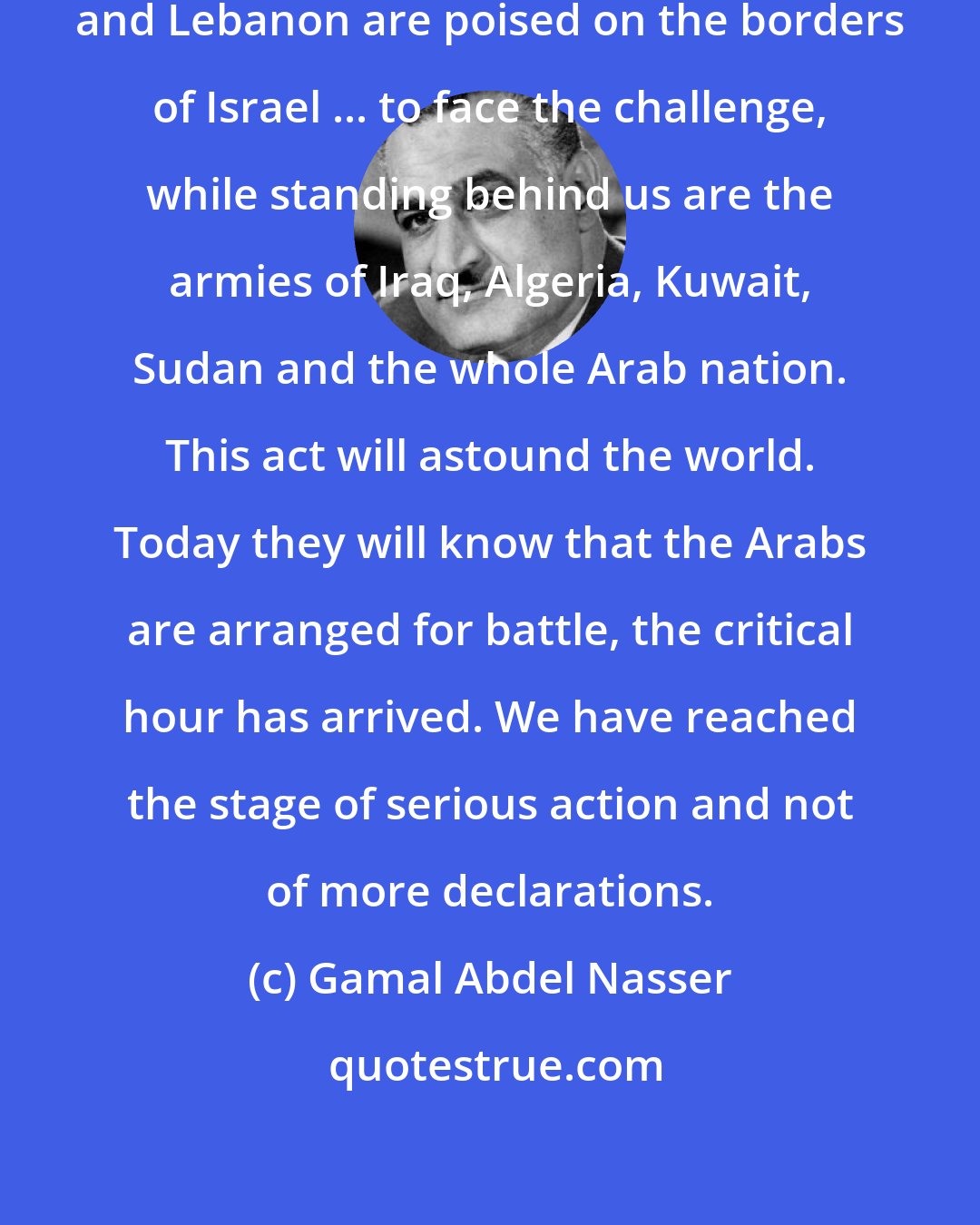 Gamal Abdel Nasser: The armies of Egypt, Jordan, Syria and Lebanon are poised on the borders of Israel ... to face the challenge, while standing behind us are the armies of Iraq, Algeria, Kuwait, Sudan and the whole Arab nation. This act will astound the world. Today they will know that the Arabs are arranged for battle, the critical hour has arrived. We have reached the stage of serious action and not of more declarations.