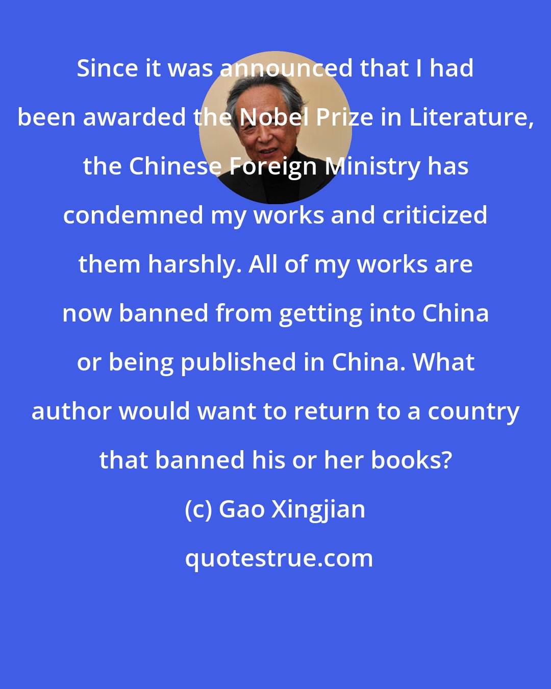 Gao Xingjian: Since it was announced that I had been awarded the Nobel Prize in Literature, the Chinese Foreign Ministry has condemned my works and criticized them harshly. All of my works are now banned from getting into China or being published in China. What author would want to return to a country that banned his or her books?