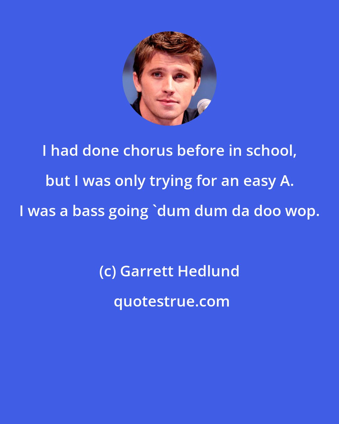 Garrett Hedlund: I had done chorus before in school, but I was only trying for an easy A. I was a bass going 'dum dum da doo wop.