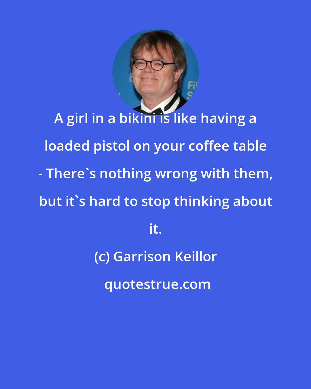 Garrison Keillor: A girl in a bikini is like having a loaded pistol on your coffee table - There's nothing wrong with them, but it's hard to stop thinking about it.
