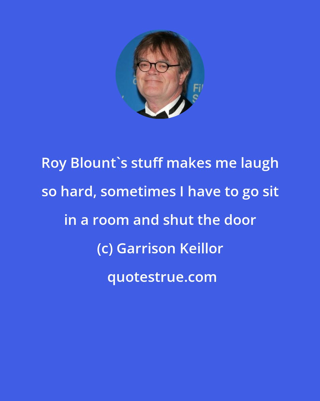 Garrison Keillor: Roy Blount's stuff makes me laugh so hard, sometimes I have to go sit in a room and shut the door