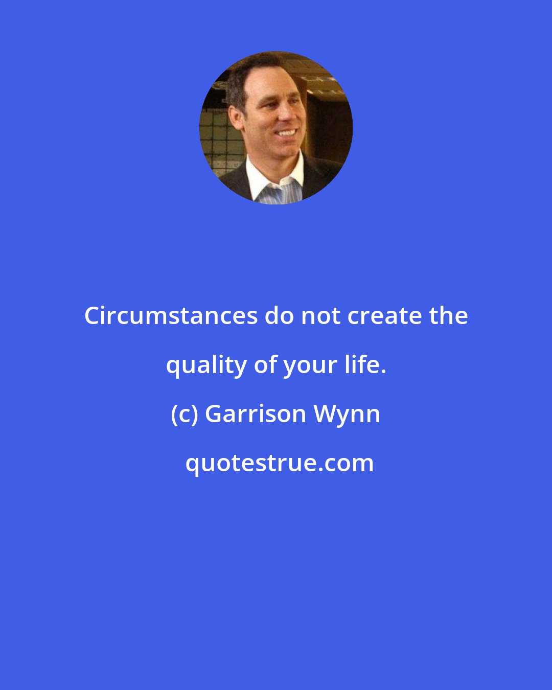 Garrison Wynn: Circumstances do not create the quality of your life.