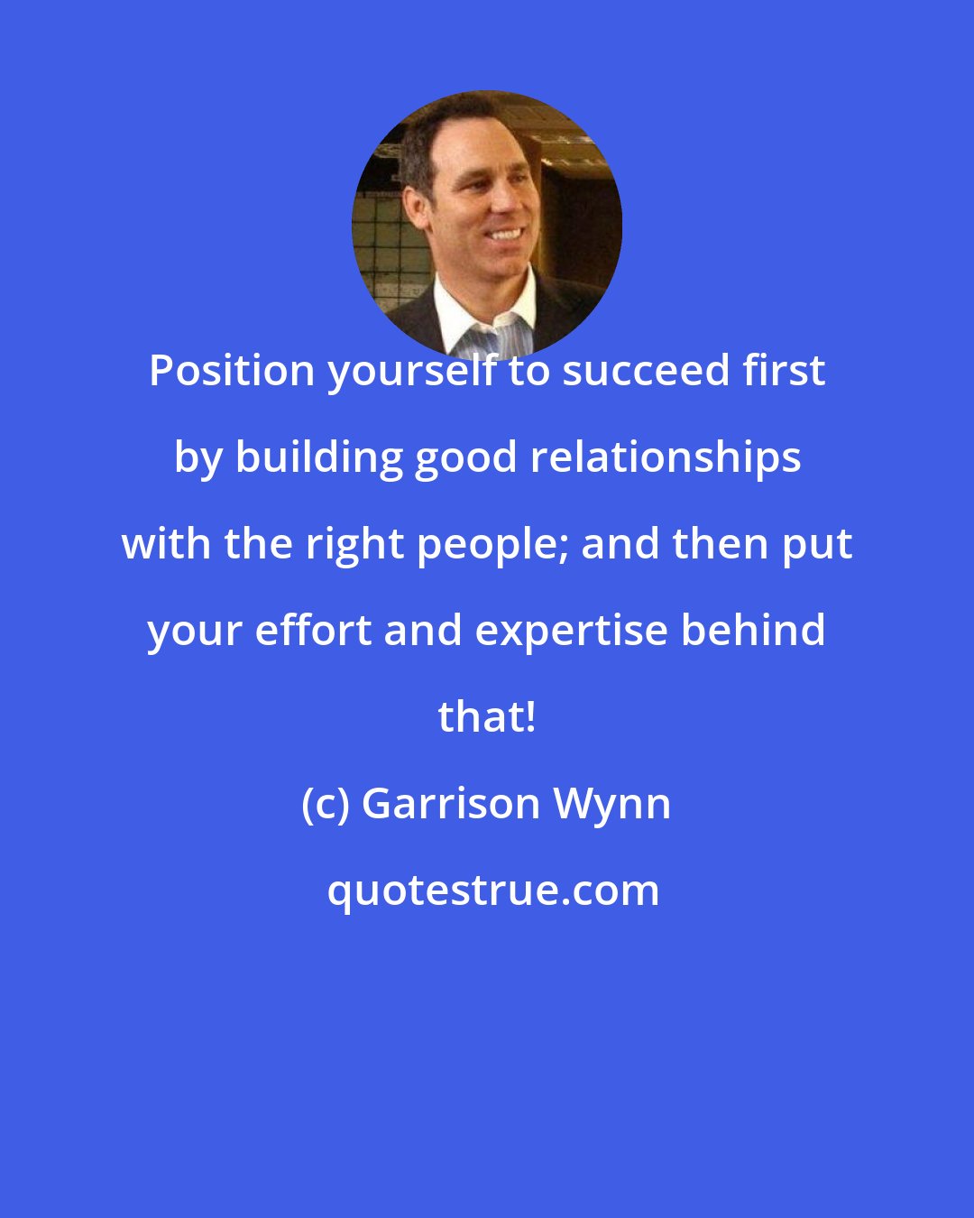 Garrison Wynn: Position yourself to succeed first by building good relationships with the right people; and then put your effort and expertise behind that!