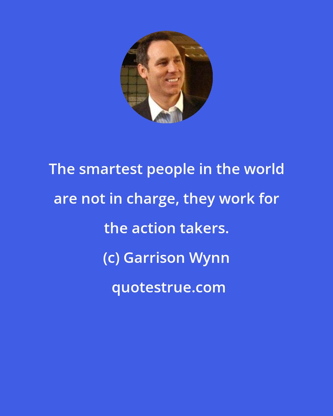 Garrison Wynn: The smartest people in the world are not in charge, they work for the action takers.