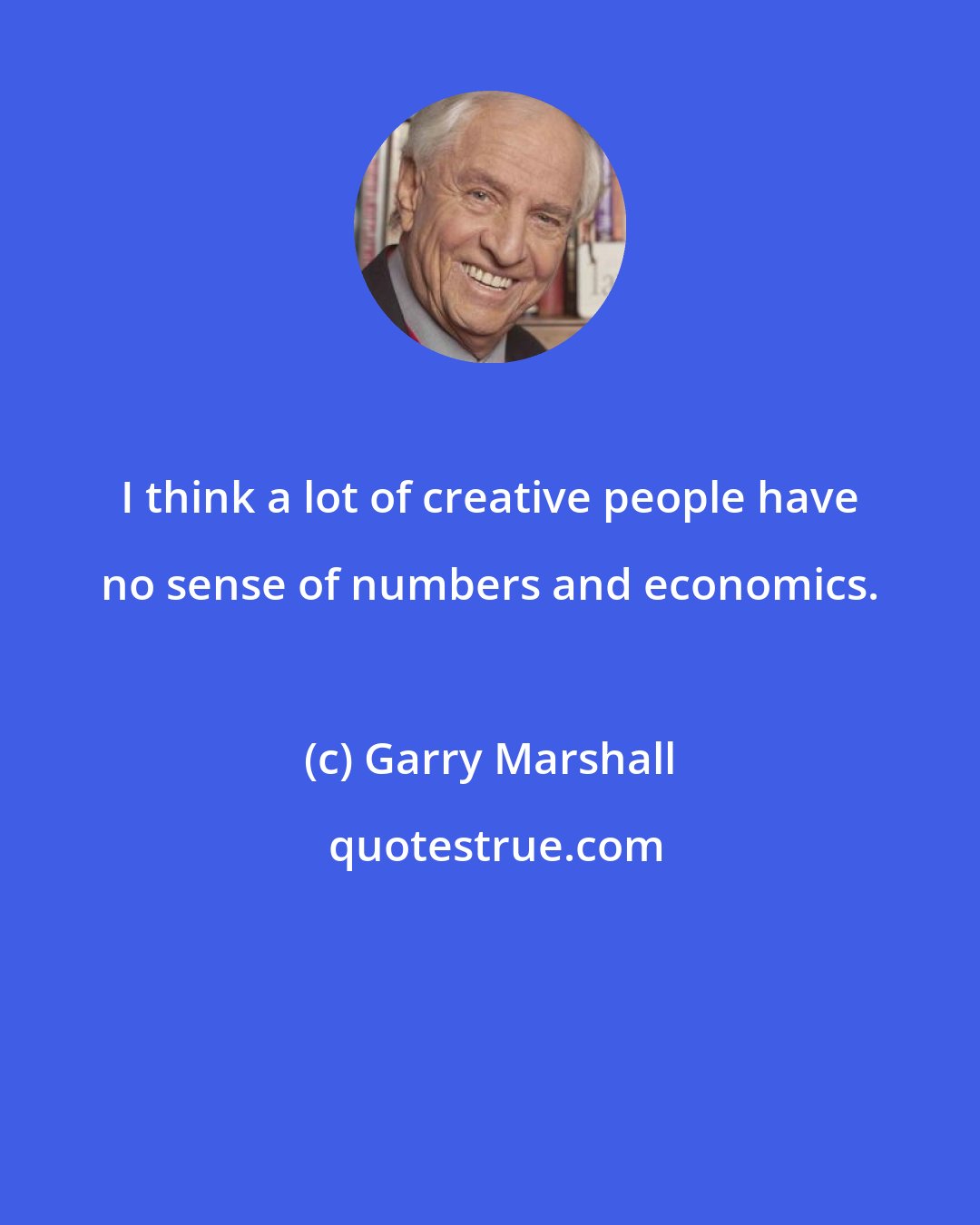 Garry Marshall: I think a lot of creative people have no sense of numbers and economics.